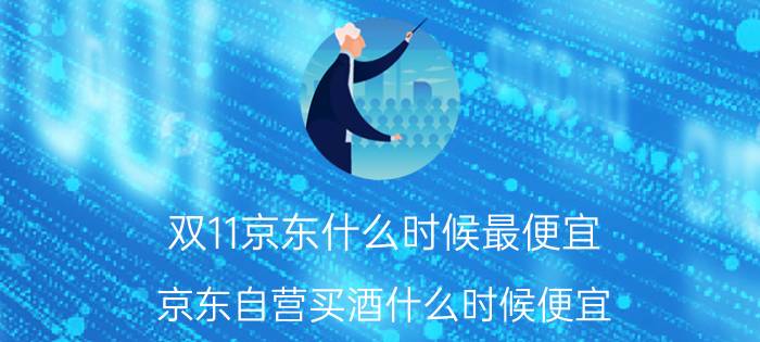 双11京东什么时候最便宜 京东自营买酒什么时候便宜？